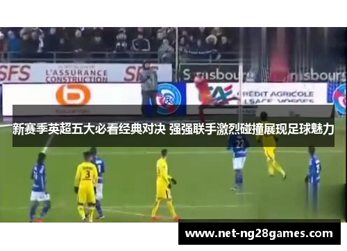 新赛季英超五大必看经典对决 强强联手激烈碰撞展现足球魅力