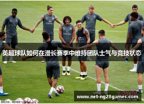 英超球队如何在漫长赛季中维持团队士气与竞技状态