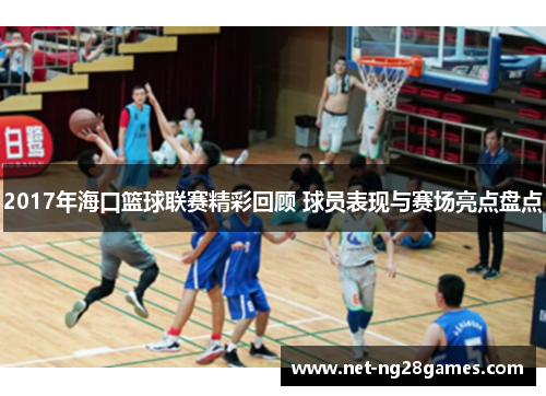 2017年海口篮球联赛精彩回顾 球员表现与赛场亮点盘点