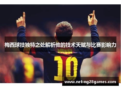 梅西球技独特之处解析他的技术天赋与比赛影响力