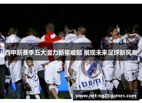 西甲新赛季五大潜力新星崛起 展现未来足球新风潮