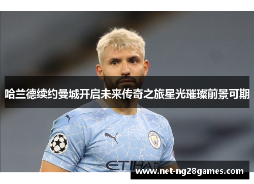 哈兰德续约曼城开启未来传奇之旅星光璀璨前景可期