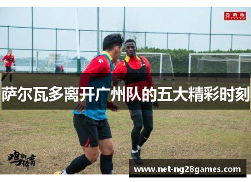 萨尔瓦多离开广州队的五大精彩时刻