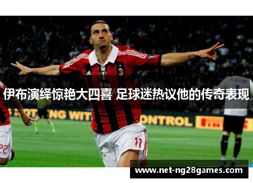 伊布演绎惊艳大四喜 足球迷热议他的传奇表现
