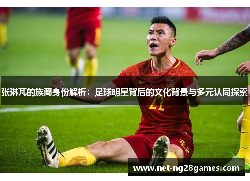 张琳芃的族裔身份解析：足球明星背后的文化背景与多元认同探索