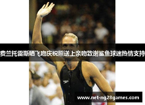 费兰托雷斯晒飞吻庆祝照送上亲吻致谢鲨鱼球迷热情支持