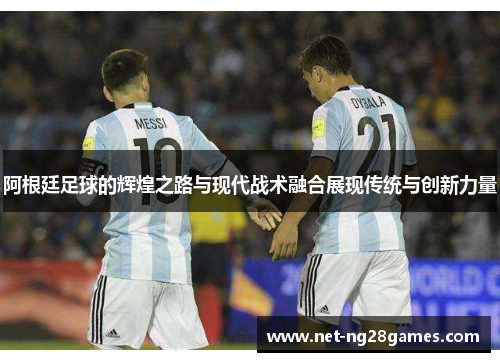 阿根廷足球的辉煌之路与现代战术融合展现传统与创新力量