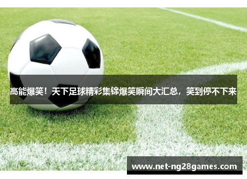 高能爆笑！天下足球精彩集锦爆笑瞬间大汇总，笑到停不下来