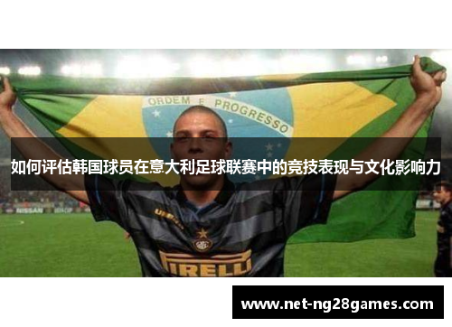 如何评估韩国球员在意大利足球联赛中的竞技表现与文化影响力 如何评估韩国球员在意大利足球联赛中的竞技表现与文化影响力