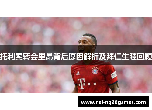 托利索转会里昂背后原因解析及拜仁生涯回顾 托利索转会里昂背后原因解析及拜仁生涯回顾