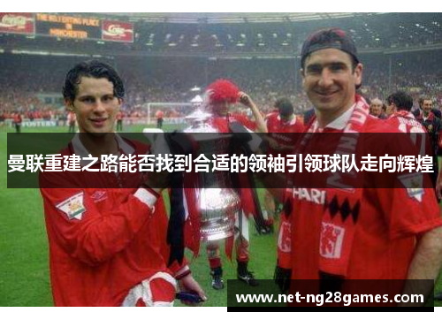 曼联重建之路能否找到合适的领袖引领球队走向辉煌
