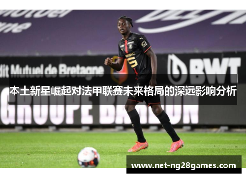 本土新星崛起对法甲联赛未来格局的深远影响分析 本土新星崛起对法甲联赛未来格局的深远影响分析