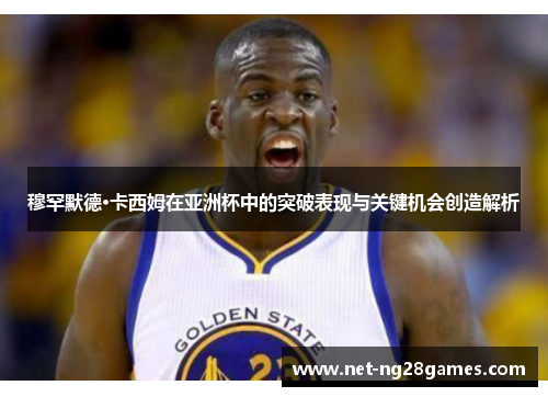 穆罕默德·卡西姆在亚洲杯中的突破表现与关键机会创造解析